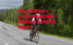 安信10彩票平台-CBA球队如何通过增加球员的进攻意识提升进攻表现？